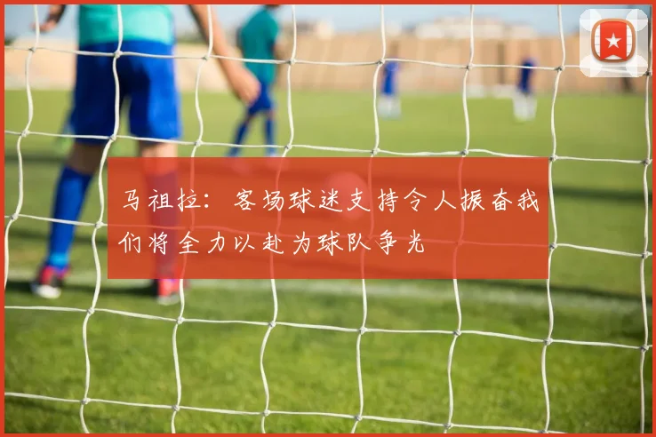 马祖拉：客场球迷支持令人振奋我们将全力以赴为球队争光
