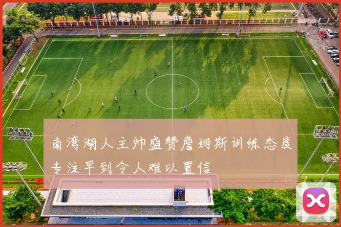 南湾湖人主帅盛赞詹姆斯训练态度专注早到令人难以置信