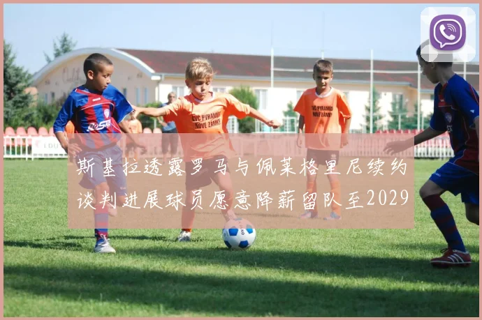 斯基拉透露罗马与佩莱格里尼续约谈判进展球员愿意降薪留队至2029年
