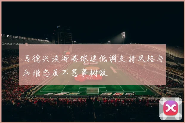 马德兴谈海港球迷低调支持风格与和谐态度不惹事树敌