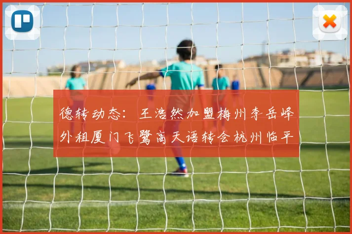 德转动态：王浩然加盟梅州李岳峰外租厦门飞鹭高天语转会杭州临平吴越
