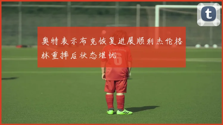 奥特表示布克恢复进展顺利杰伦格林重摔后状态堪忧