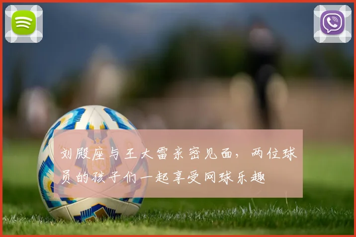 刘殿座与王大雷亲密见面，两位球员的孩子们一起享受网球乐趣