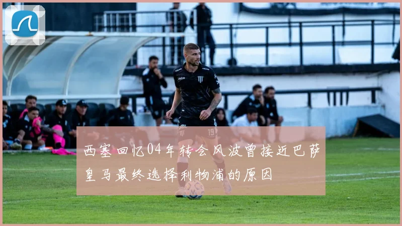西塞回忆04年转会风波曾接近巴萨皇马最终选择利物浦的原因