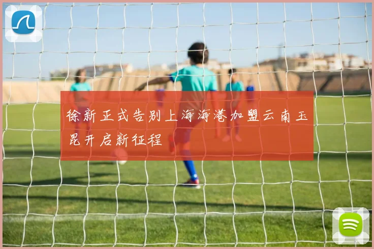 徐新正式告别上海海港加盟云南玉昆开启新征程