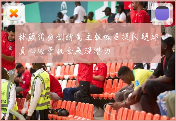 林葳得分创新高主教练虽提问题却真心给予机会展现潜力