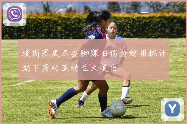 埃斯图皮尼安脚踝旧伤持续困扰计划下周对亚特兰大复出