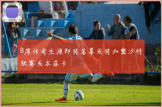 B席传奇生涯即将落幕或将加盟沙特联赛或本菲卡