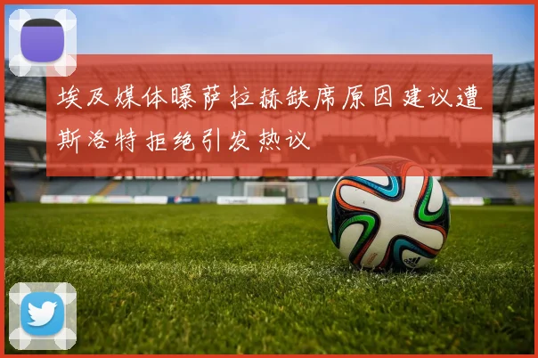 埃及媒体曝萨拉赫缺席原因建议遭斯洛特拒绝引发热议