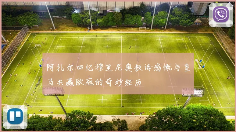 阿扎尔回忆穆里尼奥教诲感慨与皇马共赢欧冠的奇妙经历