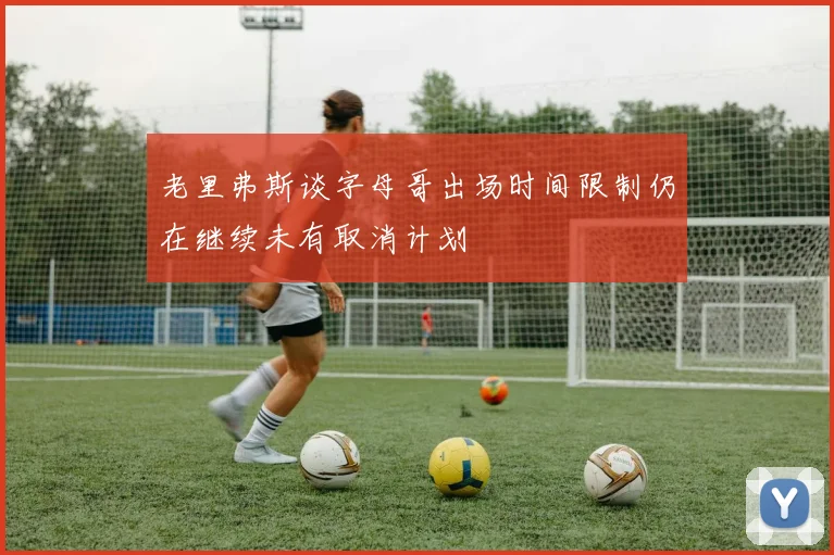 老里弗斯谈字母哥出场时间限制仍在继续未有取消计划