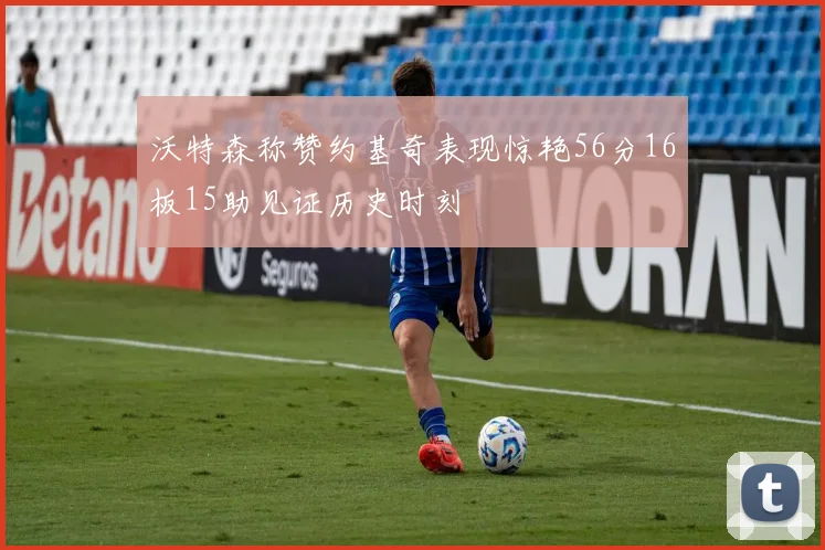 沃特森称赞约基奇表现惊艳56分16板15助见证历史时刻