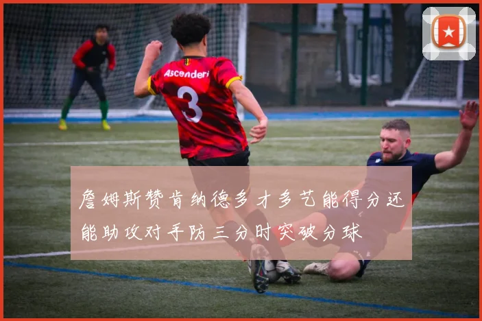 詹姆斯赞肯纳德多才多艺能得分还能助攻对手防三分时突破分球