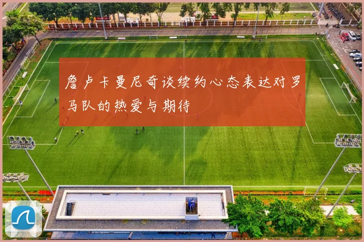 詹卢卡曼尼奇谈续约心态表达对罗马队的热爱与期待