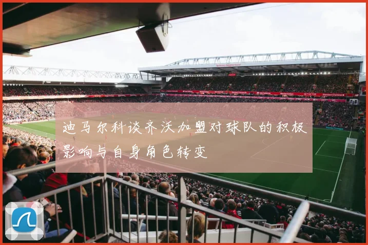 迪马尔科谈齐沃加盟对球队的积极影响与自身角色转变