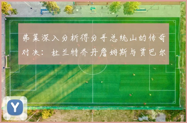 弗莱深入分析得分手总统山的传奇对决：杜兰特乔丹詹姆斯与贾巴尔的伟大之路