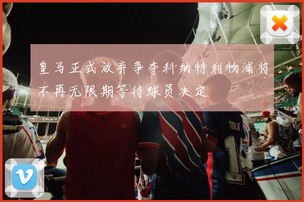 皇马正式放弃争夺科纳特利物浦将不再无限期等待球员决定