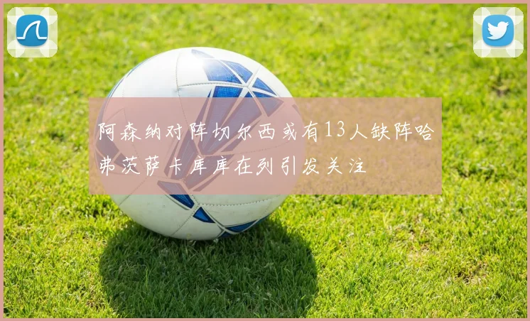 阿森纳对阵切尔西或有13人缺阵哈弗茨萨卡库库在列引发关注