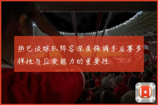 热巴谈球队阵容深度强调季后赛多样性与应变能力的重要性