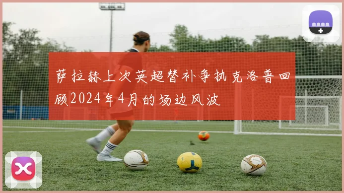 萨拉赫上次英超替补争执克洛普回顾2024年4月的场边风波
