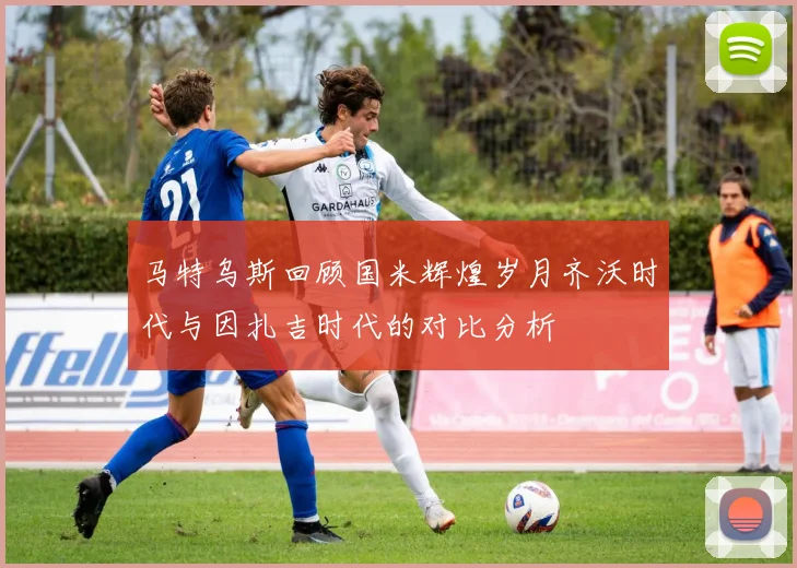 马特乌斯回顾国米辉煌岁月齐沃时代与因扎吉时代的对比分析