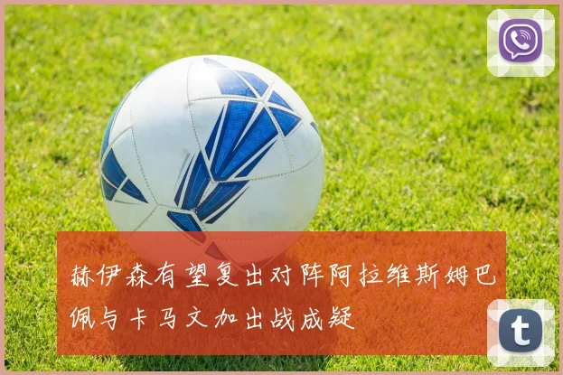 赫伊森有望复出对阵阿拉维斯姆巴佩与卡马文加出战成疑