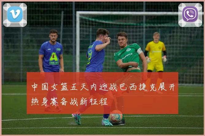 中国女篮五天内迎战巴西捷克展开热身赛备战新征程