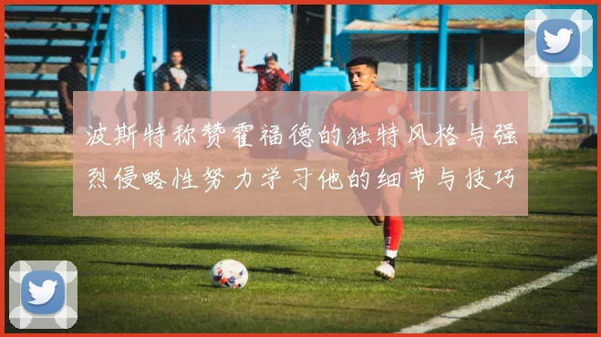 波斯特称赞霍福德的独特风格与强烈侵略性努力学习他的细节与技巧