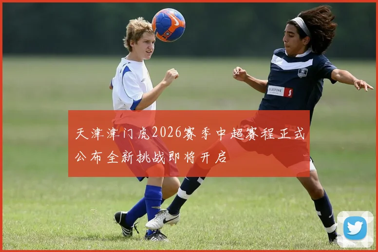 天津津门虎2026赛季中超赛程正式公布全新挑战即将开启