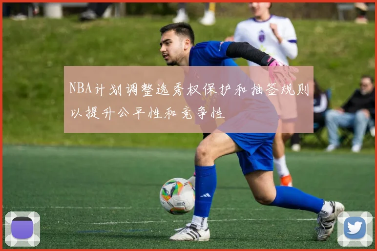 NBA计划调整选秀权保护和抽签规则以提升公平性和竞争性