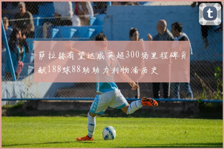 萨拉赫有望达成英超300场里程碑贡献188球88助助力利物浦历史