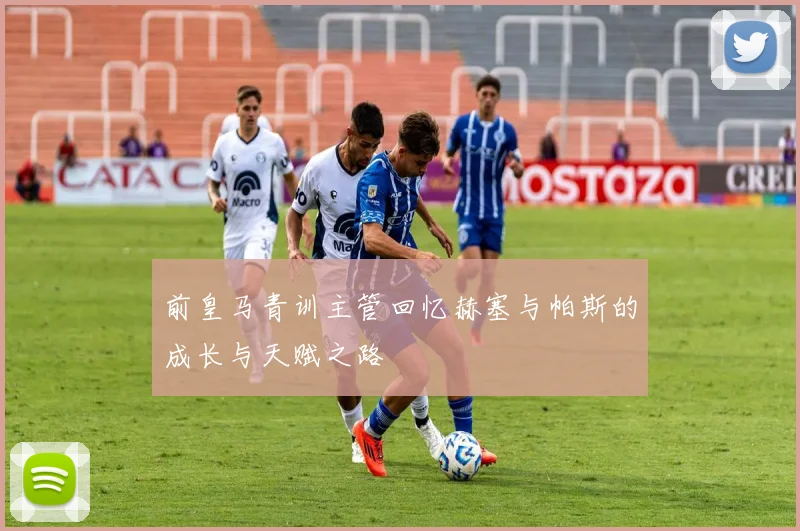 前皇马青训主管回忆赫塞与帕斯的成长与天赋之路