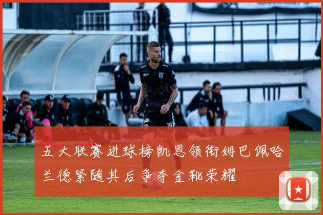 五大联赛进球榜凯恩领衔姆巴佩哈兰德紧随其后争夺金靴荣耀