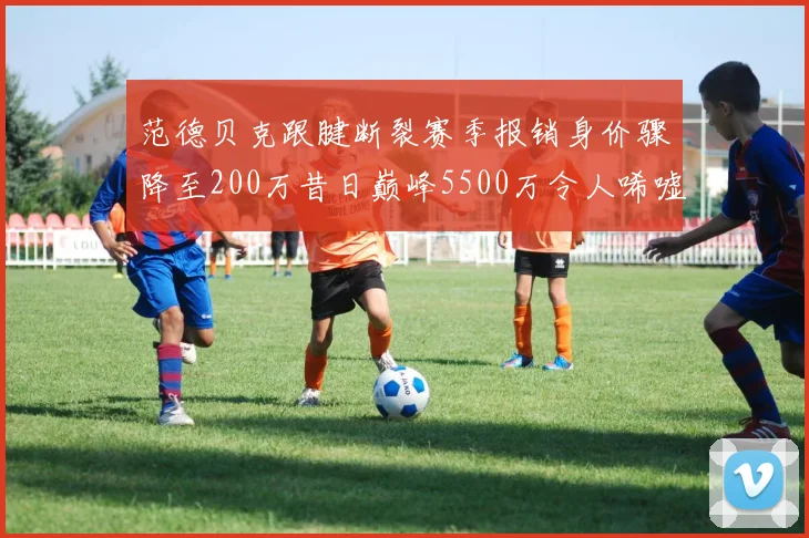 范德贝克跟腱断裂赛季报销身价骤降至200万昔日巅峰5500万令人唏嘘