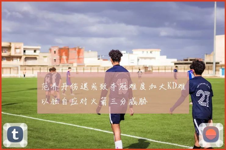 范乔丹伤退或致夺冠难度加大KD难以独自应对火箭三分威胁