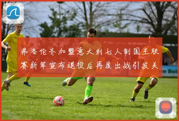 弗洛伦齐加盟意大利七人制国王联赛新军宣布退役后再度出战引发关注