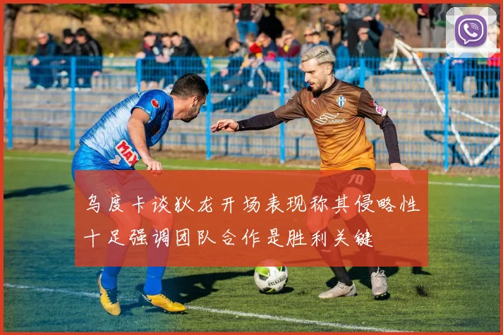 乌度卡谈狄龙开场表现称其侵略性十足强调团队合作是胜利关键