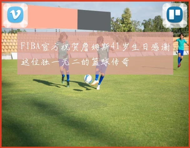 FIBA官方祝贺詹姆斯41岁生日感谢这位独一无二的篮球传奇