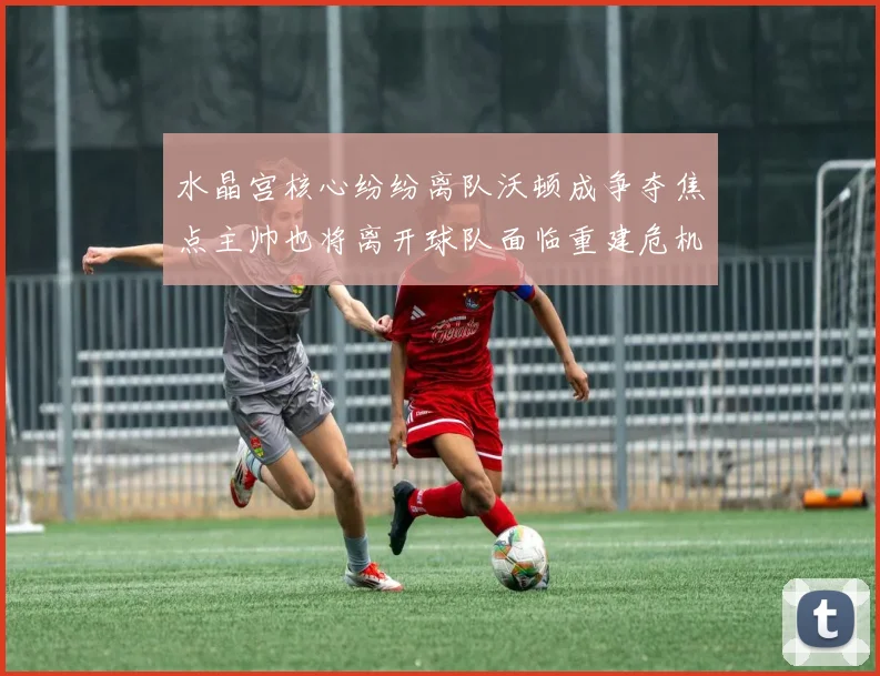 水晶宫核心纷纷离队沃顿成争夺焦点主帅也将离开球队面临重建危机