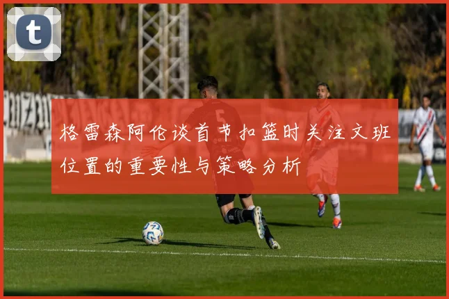 格雷森阿伦谈首节扣篮时关注文班位置的重要性与策略分析