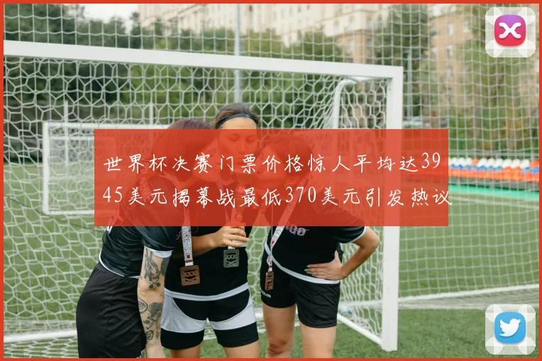 世界杯决赛门票价格惊人平均达3945美元揭幕战最低370美元引发热议