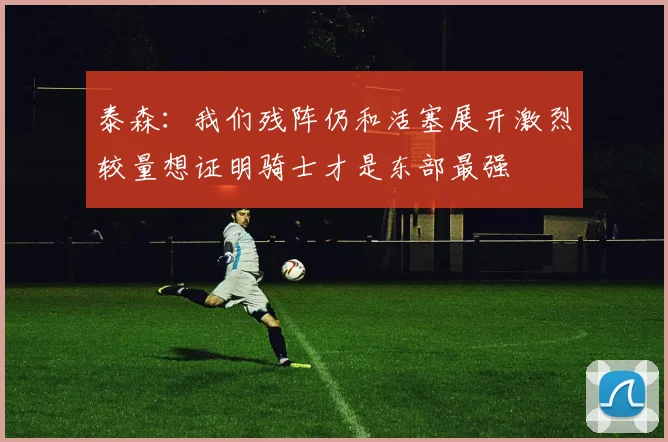 泰森：我们残阵仍和活塞展开激烈较量想证明骑士才是东部最强